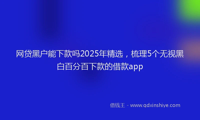 网贷黑户能下款吗2025年精选，梳理5个无视黑白百分百下款的借款app