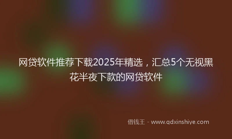 网贷软件推荐下载2025年精选，汇总5个无视黑花半夜下款的网贷软件