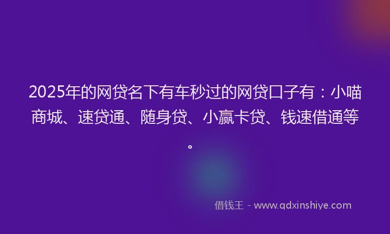 2025年的网贷名下有车秒过的网贷口子有：小喵商城、速贷通、随身贷、小赢卡贷、钱速借通等。