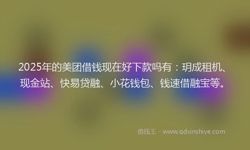 2025年的美团借钱现在好下款吗有：玥成租机、现金站、快易贷融、小花钱包、钱速借融宝等。