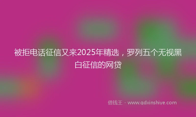 被拒电话征信又来2025年精选，罗列五个无视黑白征信的网贷