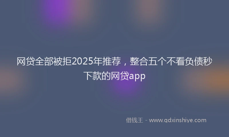网贷全部被拒2025年推荐，整合五个不看负债秒下款的网贷app