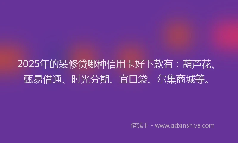 2025年的装修贷哪种信用卡好下款有：葫芦花、甄易借通、时光分期、宜口袋、尔集商城等。