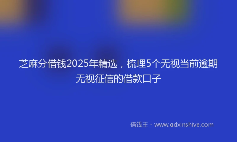 芝麻分借钱2025年精选，梳理5个无视当前逾期无视征信的借款口子