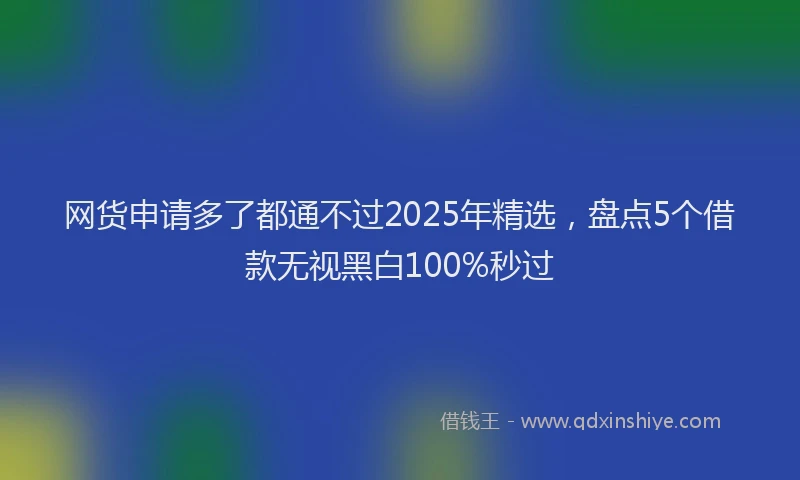 网货申请多了都通不过2025年精选，盘点5个借款无视黑白100%秒过