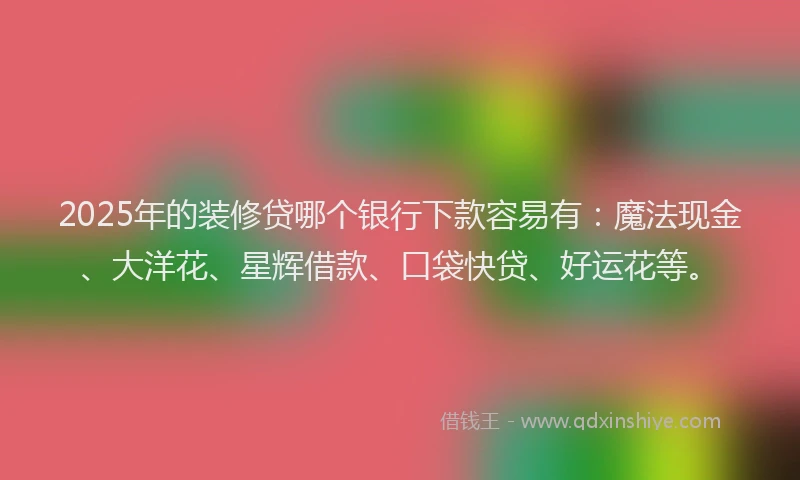 2025年的装修贷哪个银行下款容易有：魔法现金、大洋花、星辉借款、口袋快贷、好运花等。