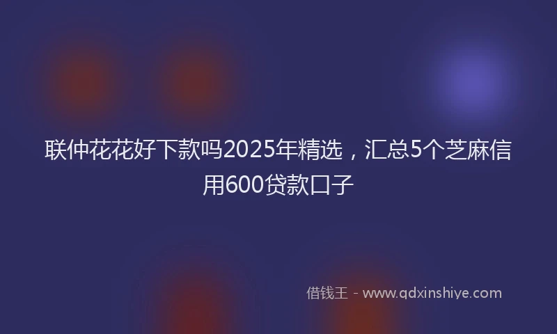 联仲花花好下款吗2025年精选，汇总5个芝麻信用600贷款口子