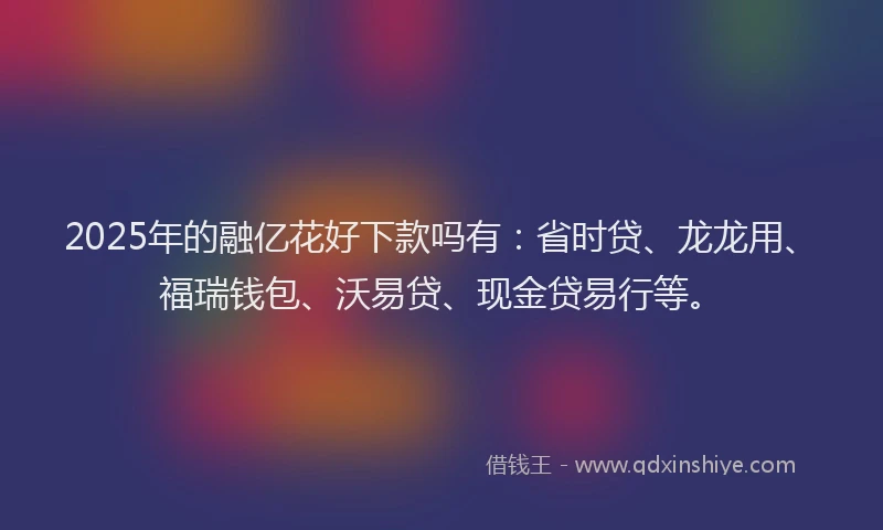 2025年的融亿花好下款吗有：省时贷、龙龙用、福瑞钱包、沃易贷、现金贷易行等。
