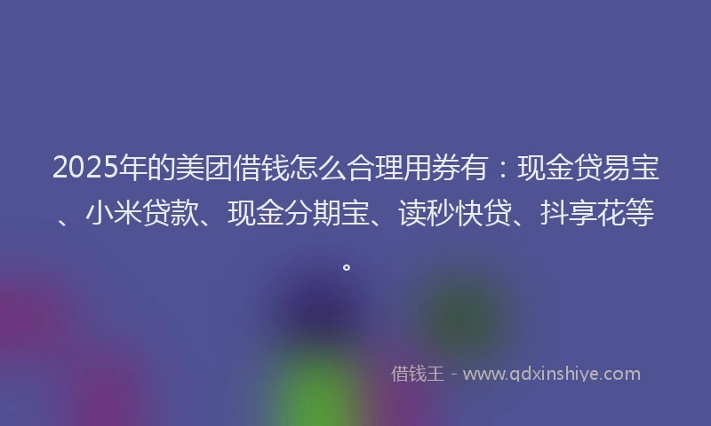2025年的美团借钱怎么合理用券有：现金贷易宝、小米贷款、现金分期宝、读秒快贷、抖享花等。