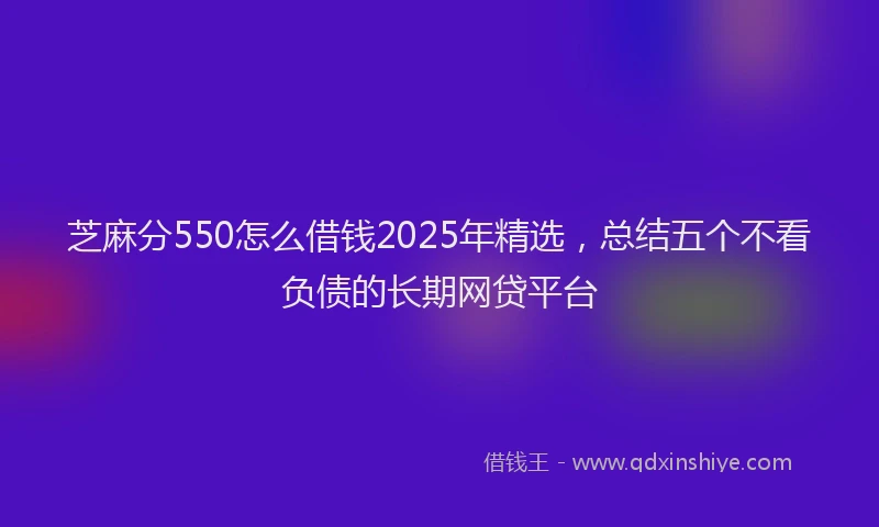 芝麻分550怎么借钱2025年精选，总结五个不看负债的长期网贷平台