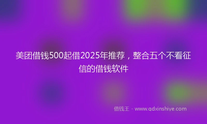 美团借钱500起借2025年推荐，整合五个不看征信的借钱软件