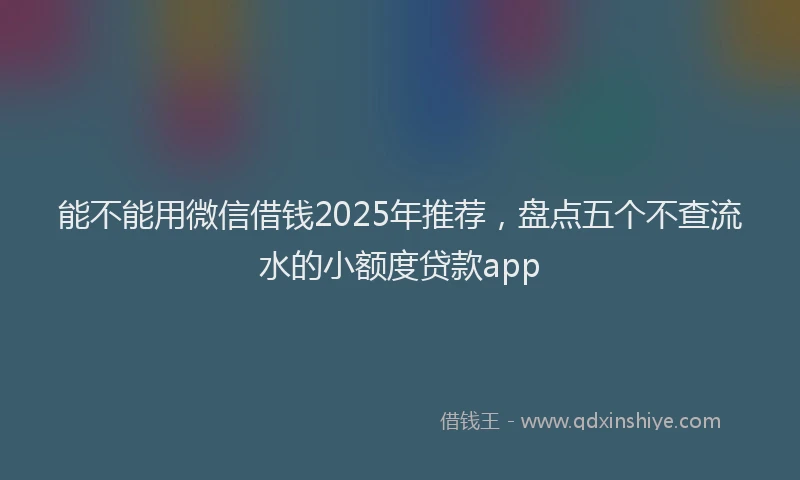 能不能用微信借钱2025年推荐，盘点五个不查流水的小额度贷款app