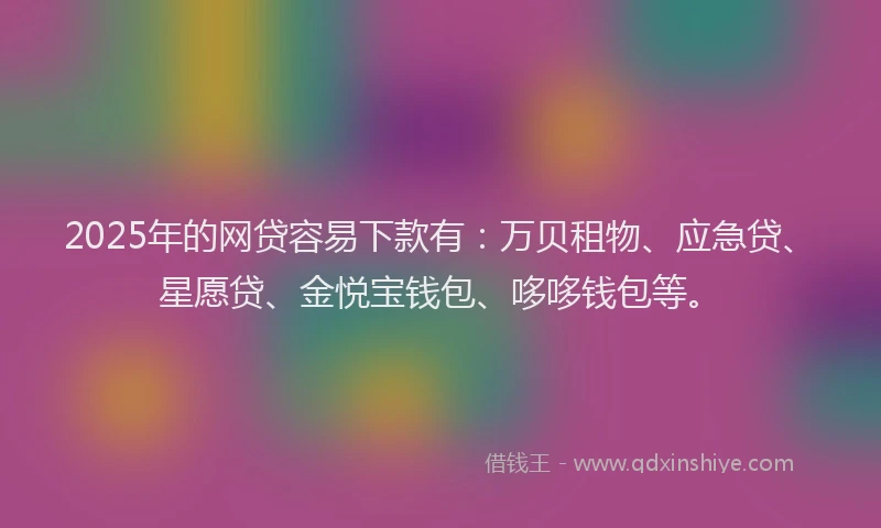 2025年的网贷容易下款有：万贝租物、应急贷、星愿贷、金悦宝钱包、哆哆钱包等。