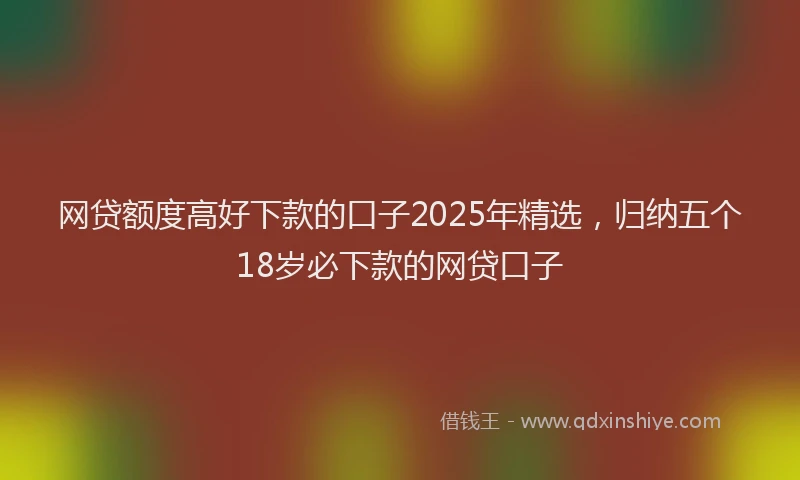 网贷额度高好下款的口子2025年精选，归纳五个18岁必下款的网贷口子