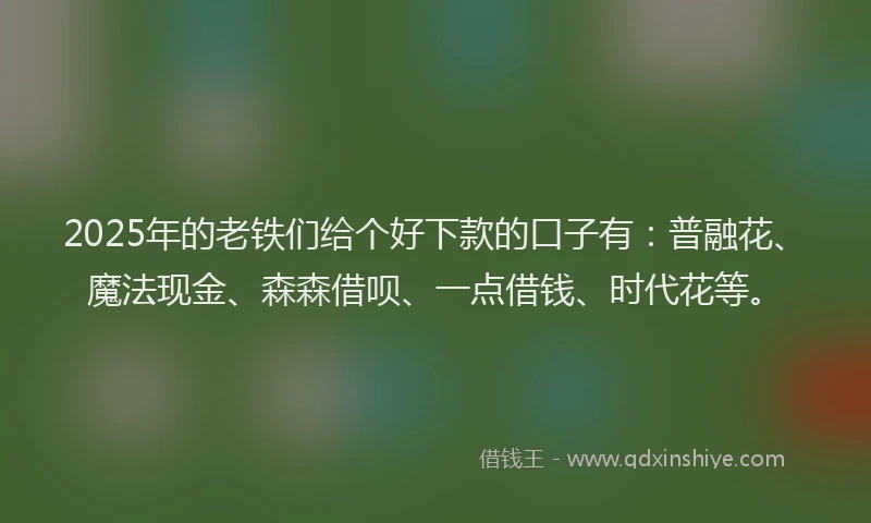 2025年的老铁们给个好下款的口子有：普融花、魔法现金、森森借呗、一点借钱、时代花等。