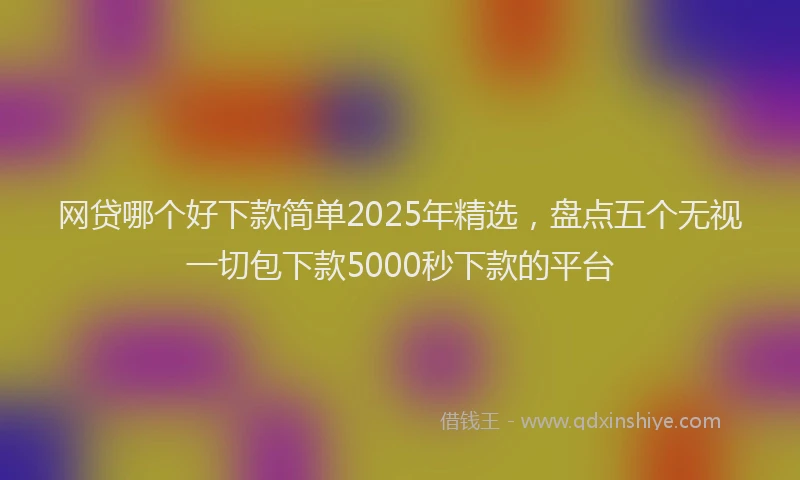 网贷哪个好下款简单2025年精选，盘点五个无视一切包下款5000秒下款的平台