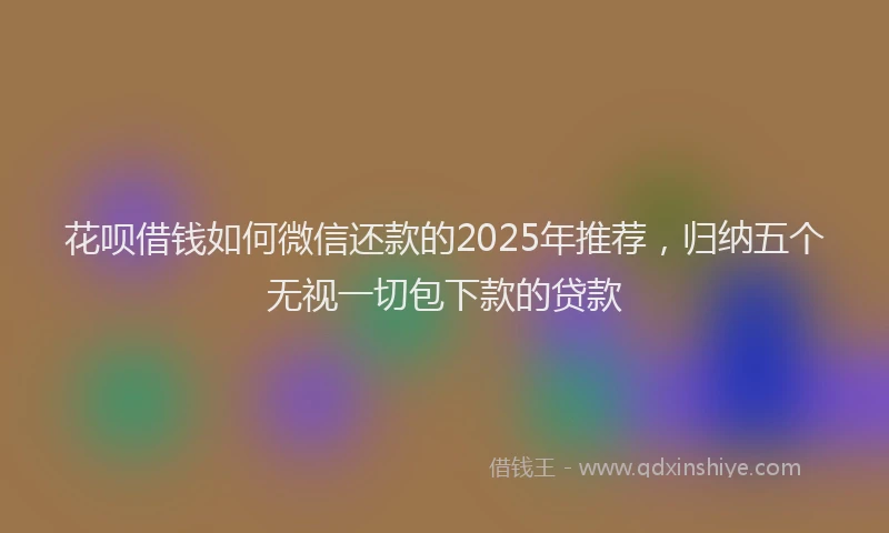 花呗借钱如何微信还款的2025年推荐，归纳五个无视一切包下款的贷款