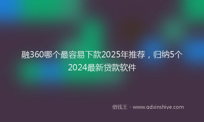 融360哪个最容易下款2025年推荐，归纳5个2024最新贷款软件