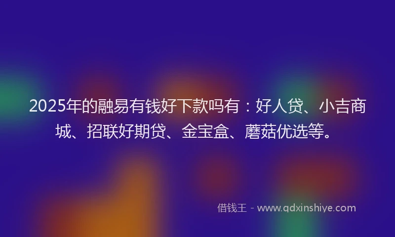 2025年的融易有钱好下款吗有：好人贷、小吉商城、招联好期贷、金宝盒、蘑菇优选等。