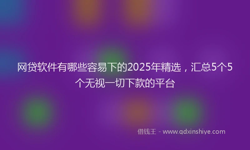 网贷软件有哪些容易下的2025年精选，汇总5个5个无视一切下款的平台