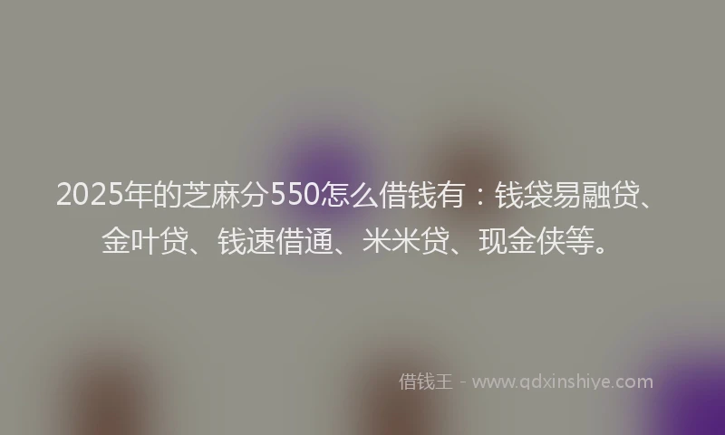 2025年的芝麻分550怎么借钱有：钱袋易融贷、金叶贷、钱速借通、米米贷、现金侠等。