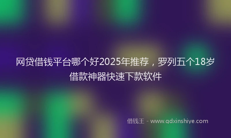 网贷借钱平台哪个好2025年推荐，罗列五个18岁借款神器快速下款软件