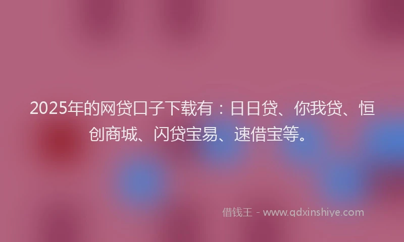 2025年的网贷口子下载有：日日贷、你我贷、恒创商城、闪贷宝易、速借宝等。