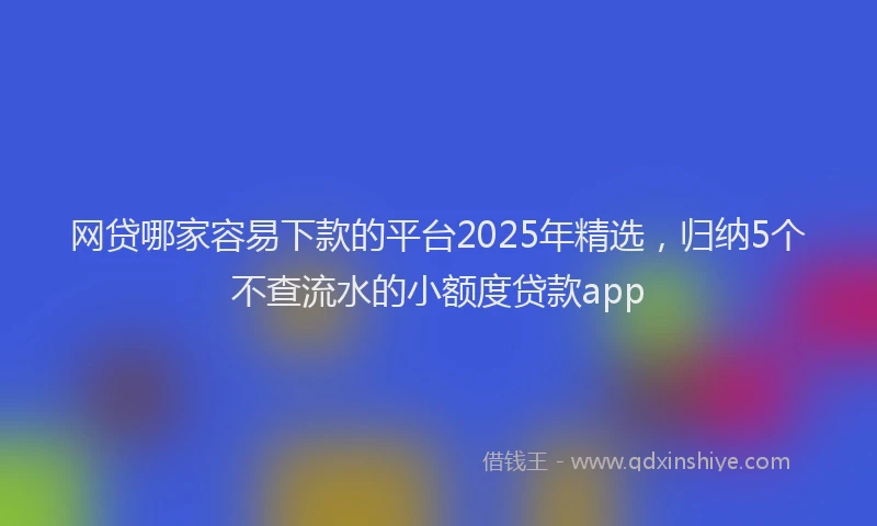 网贷哪家容易下款的平台2025年精选，归纳5个不查流水的小额度贷款app