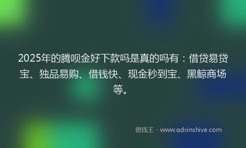 2025年的腾呗金好下款吗是真的吗有：借贷易贷宝、独品易购、借钱快、现金秒到宝、黑鲸商场等。