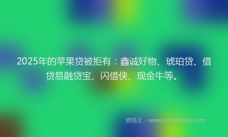 2025年的苹果贷被拒有：鑫诚好物、琥珀贷、借贷易融贷宝、闪借侠、现金牛等。