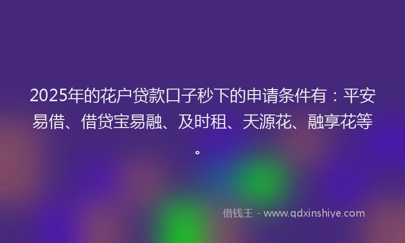 2025年的花户贷款口子秒下的申请条件有：平安易借、借贷宝易融、及时租、天源花、融享花等。