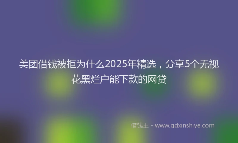 美团借钱被拒为什么2025年精选，分享5个无视花黑烂户能下款的网贷