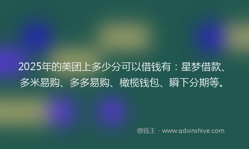 2025年的美团上多少分可以借钱有：星梦借款、多米易购、多多易购、橄榄钱包、瞬下分期等。