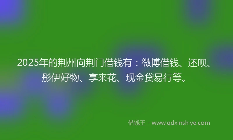 2025年的荆州向荆门借钱有：微博借钱、还呗、彤伊好物、享来花、现金贷易行等。