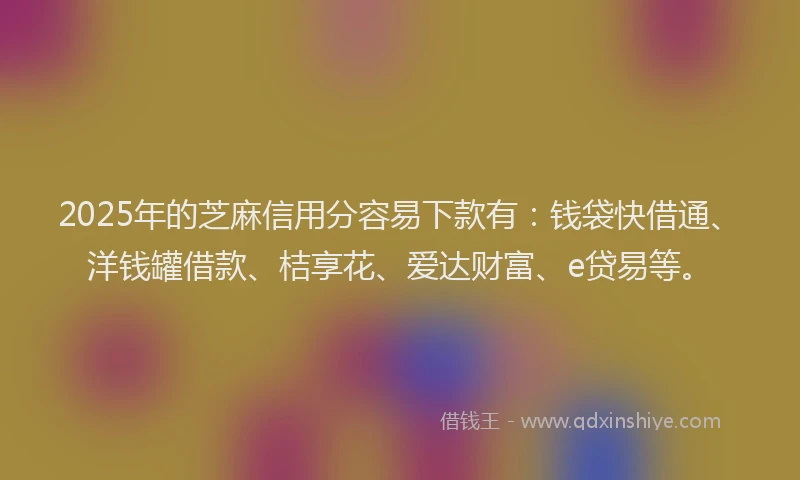 2025年的芝麻信用分容易下款有：钱袋快借通、洋钱罐借款、桔享花、爱达财富、e贷易等。