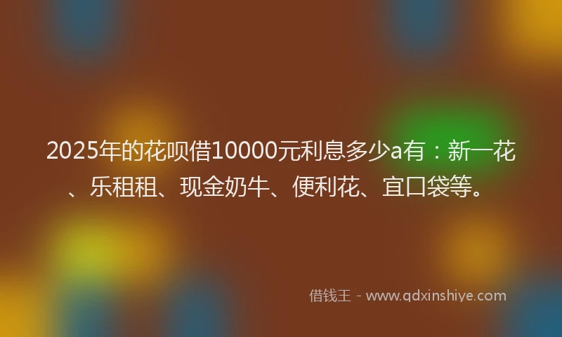 2025年的花呗借10000元利息多少a有：新一花、乐租租、现金奶牛、便利花、宜口袋等。