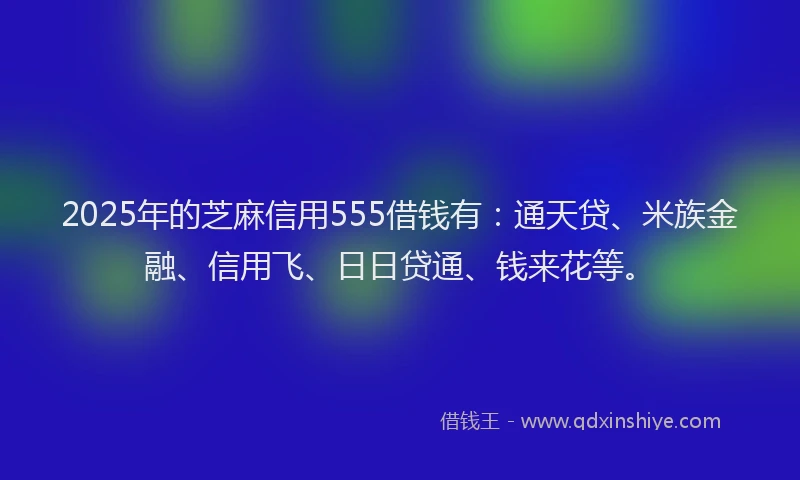 2025年的芝麻信用555借钱有：通天贷、米族金融、信用飞、日日贷通、钱来花等。