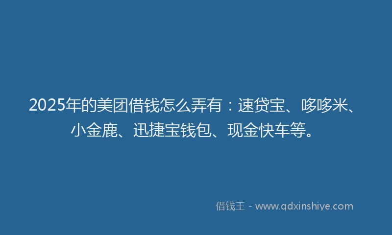 2025年的美团借钱怎么弄有：速贷宝、哆哆米、小金鹿、迅捷宝钱包、现金快车等。