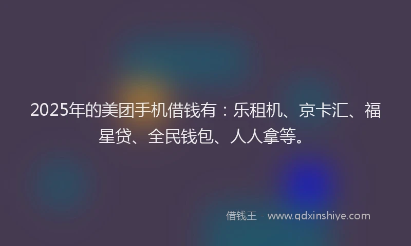 2025年的美团手机借钱有：乐租机、京卡汇、福星贷、全民钱包、人人拿等。