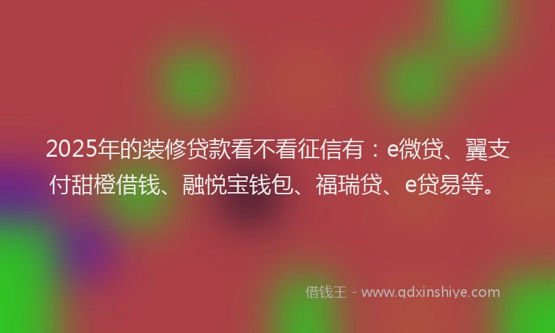 2025年的装修贷款看不看征信有：e微贷、翼支付甜橙借钱、融悦宝钱包、福瑞贷、e贷易等。