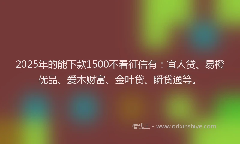 2025年的能下款1500不看征信有：宜人贷、易橙优品、爱木财富、金叶贷、瞬贷通等。