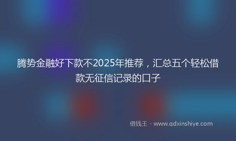 腾势金融好下款不2025年推荐，汇总五个轻松借款无征信记录的口子