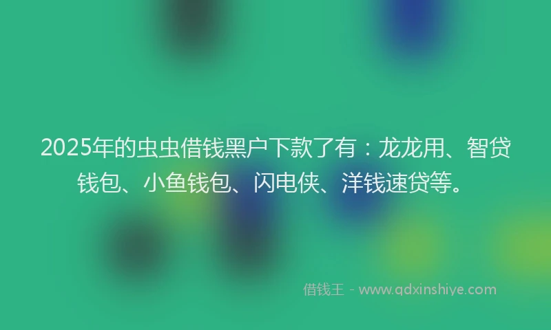 2025年的虫虫借钱黑户下款了有：龙龙用、智贷钱包、小鱼钱包、闪电侠、洋钱速贷等。