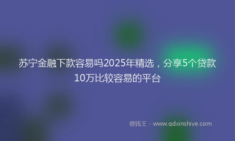 苏宁金融下款容易吗2025年精选，分享5个贷款10万比较容易的平台