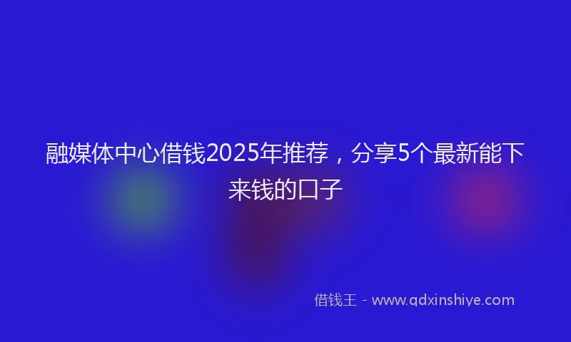 融媒体中心借钱2025年推荐，分享5个最新能下来钱的口子