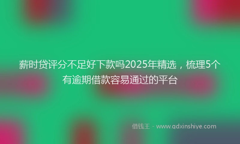 薪时贷评分不足好下款吗2025年精选，梳理5个有逾期借款容易通过的平台