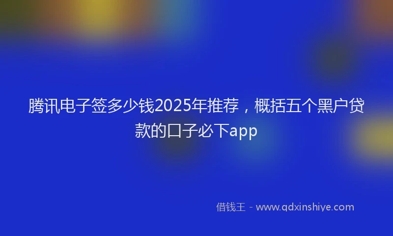 腾讯电子签多少钱2025年推荐，概括五个黑户贷款的口子必下app