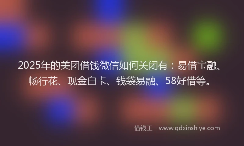 2025年的美团借钱微信如何关闭有：易借宝融、畅行花、现金白卡、钱袋易融、58好借等。