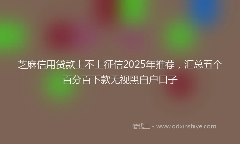 芝麻信用贷款上不上征信2025年推荐，汇总五个百分百下款无视黑白户口子