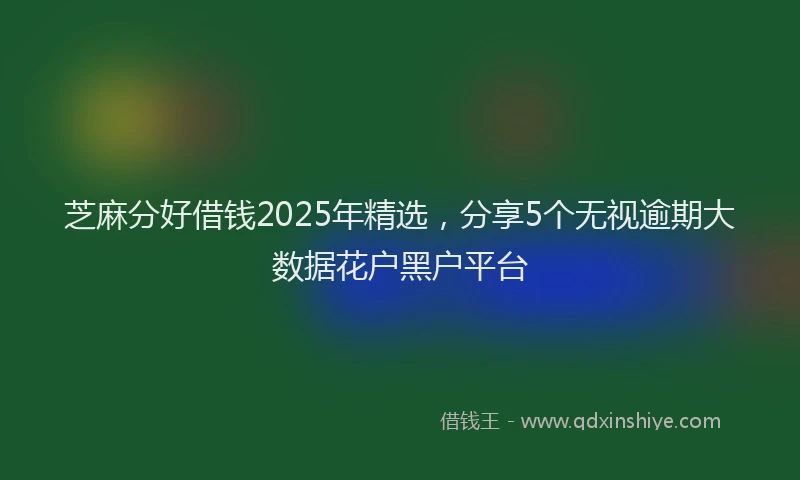 芝麻分好借钱2025年精选，分享5个无视逾期大数据花户黑户平台